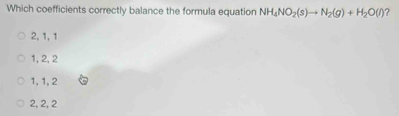 Which coefficients correctly balance the formula equation NH_4NO_2(s)to N_2(g)+H_2O(l) ?
2, 1, 1
1, 2, 2
1, 1, 2
2, 2, 2