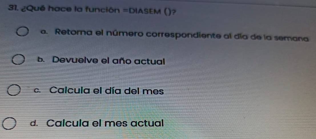 ¿Qué hace la función =DIASEM ()?
a. Retorna el número correspondiente al día de la semana
b. Devuelve el año actual
c. Calcula el día del mes
d. Calcula el mes actual