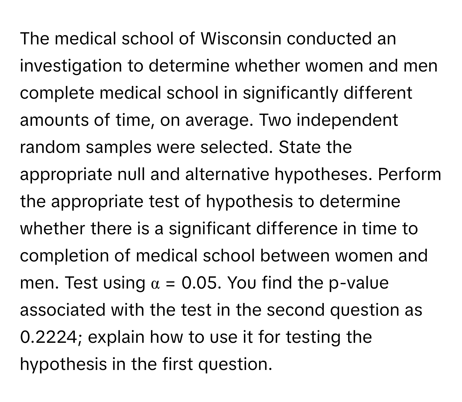 The medical school of Wisconsin conducted an investigation to determine whether women and men complete medical school in significantly different amounts of time, on average. Two independent random samples were selected. State the appropriate null and alternative hypotheses. Perform the appropriate test of hypothesis to determine whether there is a significant difference in time to completion of medical school between women and men. Test using α = 0.05. You find the p-value associated with the test in the second question as 0.2224; explain how to use it for testing the hypothesis in the first question.