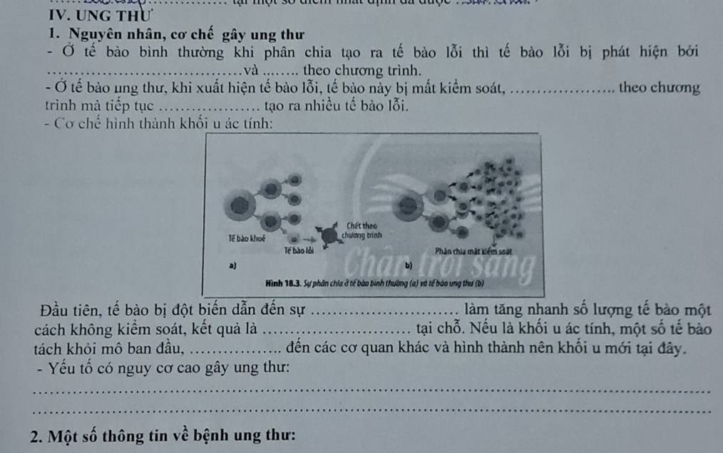tạ một 30 
IV. UNG THư 
1. Nguyên nhân, cơ chế gây ung thư 
- Ở tế bào bình thường khi phân chia tạo ra tế bào lỗi thì tế bào lỗi bị phát hiện bởi 
_ và ..... theo chương trình. 
- Ở tế bào ung thư, khi xuất hiện tế bào lỗi, tế bào này bị mất kiểm soát, ..._ theo chương 
trình mà tiếp tục _... tạo ra nhiều tế bào lỗi. 
- Cơ chế hình thành khối u ác tính: 
Đầu tiên, tế bào bị đột biến dẫn đến sự _àm tăng nhanh số lượng tế bào một 
cách không kiểm soát, kết quả là _tại chỗ. Nếu là khối u ác tính, một số tế bào 
tách khỏi mô ban đầu, _đến các cơ quan khác và hình thành nên khối u mới tại đây. 
- Yếu tố có nguy cơ cao gây ung thư: 
_ 
_ 
2. Một số thông tin về bệnh ung thư: