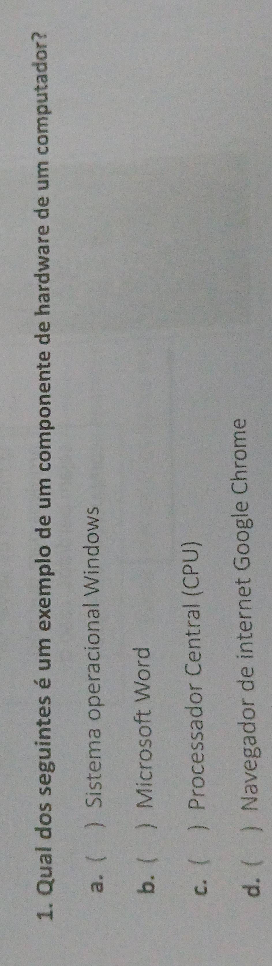 Qual dos seguintes é um exemplo de um componente de hardware de um computador?
a. ( ) Sistema operacional Windows
b. ( ) Microsoft Word
c. ( ) Processador Central (CPU)
d.  ) Navegador de internet Google Chrome