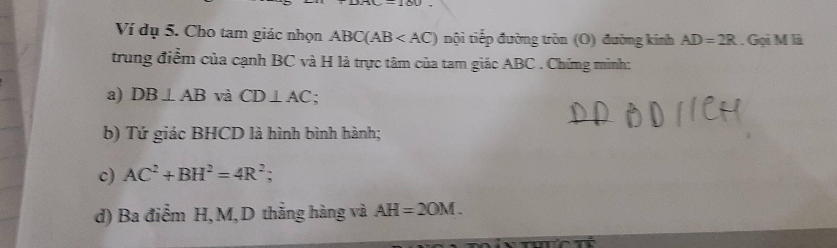 Ví dụ 5. Cho tam giác nhọn ABC(AB nội tiếp đường tròn (O) đường kính AD=2R. Gọi M là 
trung điểm của cạnh BC và H là trực tâm của tam giác ABC. Chứng minh: 
a) DB⊥ AB và CD⊥ AC : 
b) Tứ giác BHCD là hình bình hành; 
c) AC^2+BH^2=4R^2; 
d) Ba điểm H, M,D thắng hàng và AH=2OM.