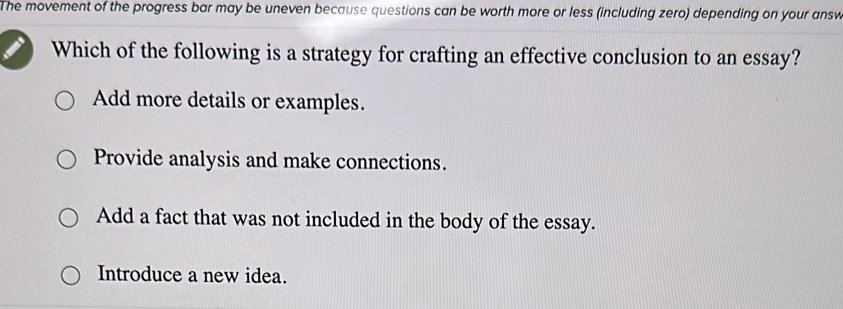 The movement of the progress bar may be uneven because questions can be worth more or less (including zero) depending on your answ
Which of the following is a strategy for crafting an effective conclusion to an essay?
Add more details or examples.
Provide analysis and make connections.
Add a fact that was not included in the body of the essay.
Introduce a new idea.