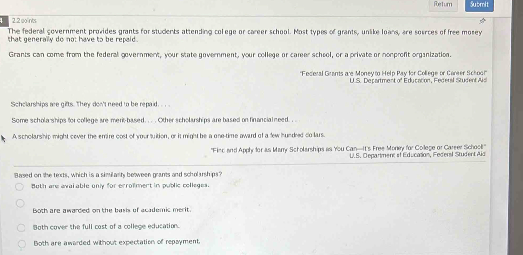 Return Submit
4 2.2 points
The federal government provides grants for students attending college or career school. Most types of grants, unlike loans, are sources of free money
that generally do not have to be repaid.
Grants can come from the federal government, your state government, your college or career school, or a private or nonprofit organization.
''Federal Grants are Money to Help Pay for College or Career School''
U.S. Department of Education, Federal Student Aid
Scholarships are gifts. They don't need to be repaid. . . .
Some scholarships for college are merit-based. . . . Other scholarships are based on financial need. . . .
A scholarship might cover the entire cost of your tuition, or it might be a one-time award of a few hundred dollars.
"Find and Apply for as Many Scholarships as You Can—It's Free Money for College or Career School!"
U.S. Department of Education, Federal Student Aid
Based on the texts, which is a similarity between grants and scholarships?
Both are available only for enrollment in public colleges.
Both are awarded on the basis of academic merit.
Both cover the full cost of a college education.
Both are awarded without expectation of repayment.