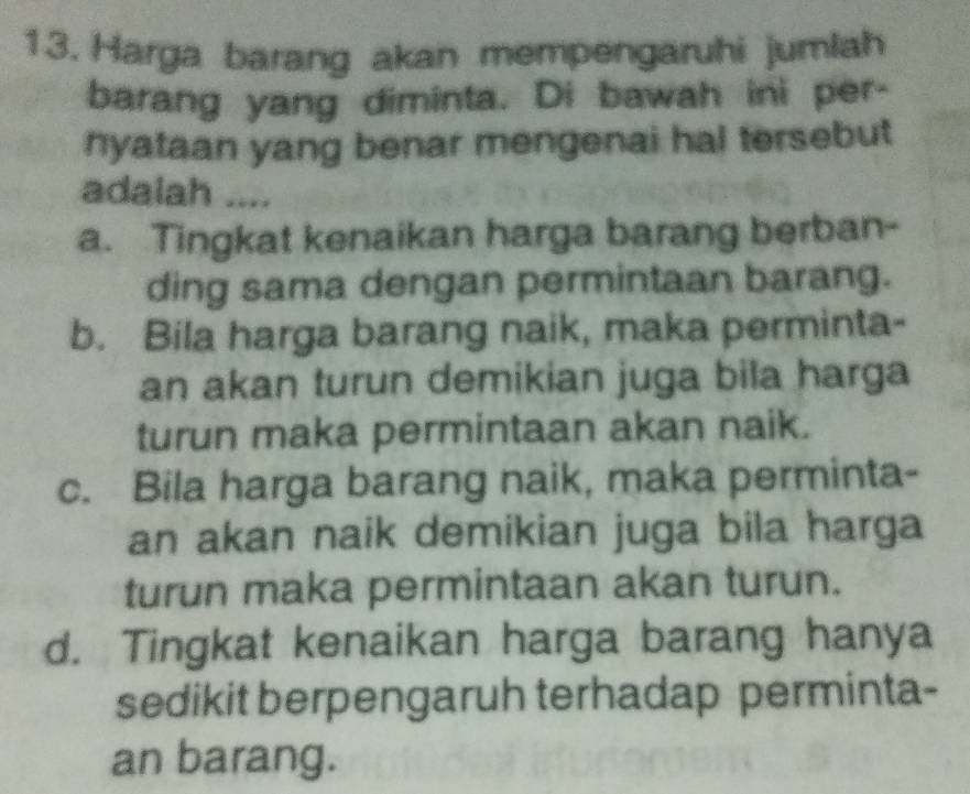 Harga barang akan mempengaruhi jumlah
barang yang diminta. Di bawah ini per-
nyataan yang benar mengenai hal tersebut
adalah ....
a. Tingkat kenaikan harga barang berban-
ding sama dengan permintaan barang.
b. Bila harga barang naik, maka perminta-
an akan turun demikian juga bila harga
turun maka permintaan akan naik.
c. Bila harga barang naik, maka perminta-
an akan naik demikian juga bila harga
turun maka permintaan akan turun.
d. Tingkat kenaikan harga barang hanya
sedikit berpengaruh terhadap perminta-
an barang.