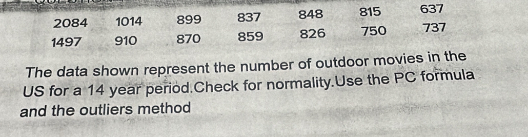 2084 1014 899 837 848 815 637
1497 910 870 859 826 750 737
The data shown represent the number of outdoor movies in the 
US for a 14 year period.Check for normality.Use the PC formula 
and the outliers method