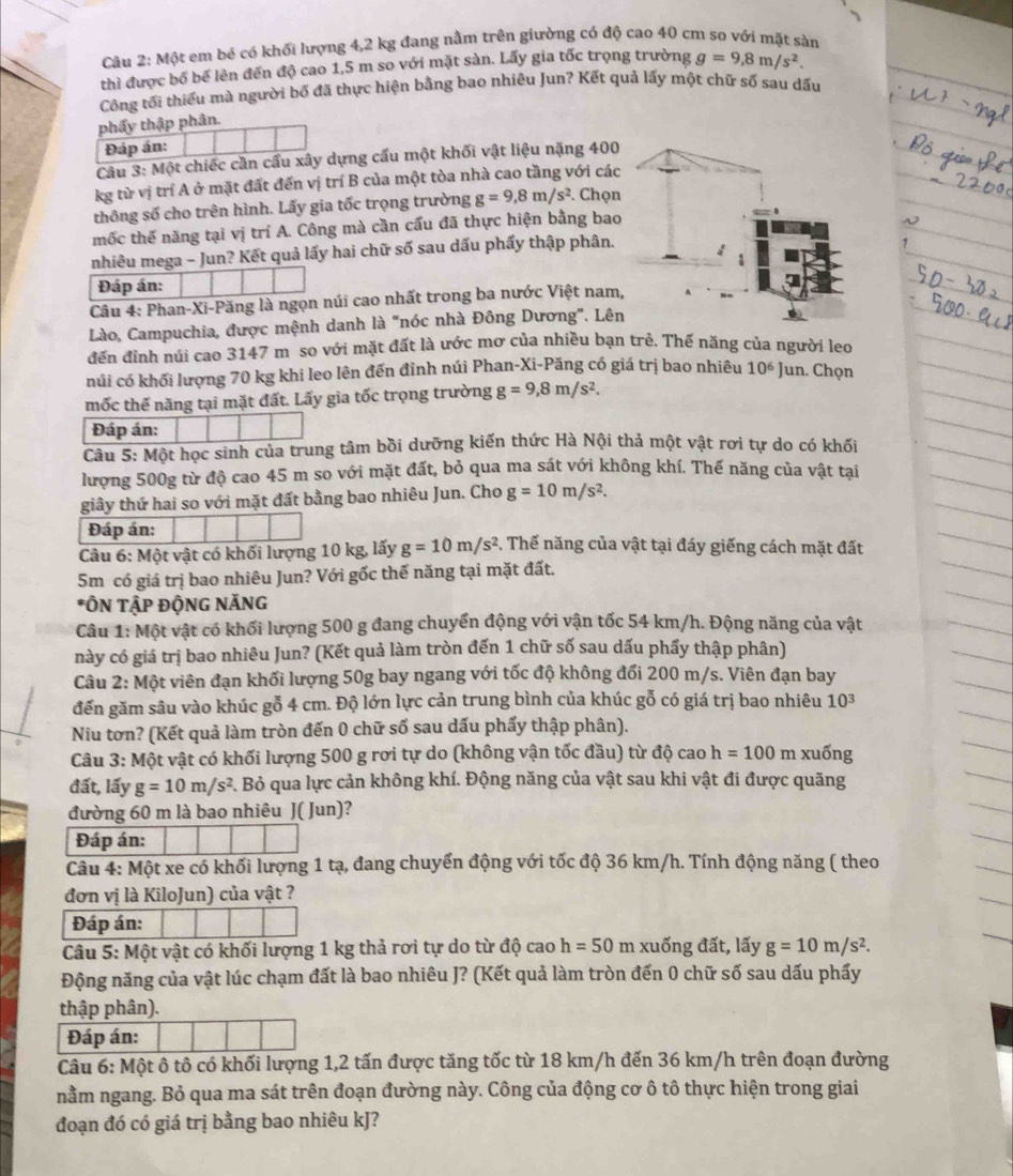 Một em bé có khối lượng 4,2 kg đang nằm trên giường có độ cao 40 cm so với mặt sàn
thì được bố bể lên đến độ cao 1,5 m so với mặt sàn. Lấy gia tốc trọng trường g=9,8m/s^2.
Công tối thiếu mà người bố đã thực hiện bằng bao nhiêu Jun? Kết quả lấy một chữ số sau dấu
phẩy thập phân.
Đáp án:
Câu 3: Một chiếc cần cầu xây dựng cầu một khối vật liệu nặng 400
kg từ vị trí A ở mặt đất đến vị trí B của một tòa nhà cao tầng với các
thông số cho trên hình. Lấy gia tốc trọng trường g=9,8m/s^2. Chọn
mốc thế năng tại vị trí A. Công mà cần cấu đã thực hiện bằng bao
nhiêu mega - Jun? Kết quả lấy hai chữ số sau dấu phẩy thập phân.
Đáp án:
Câu 4: Phan-Xi-Păng là ngọn núi cao nhất trong ba nước Việt nam,
Lào, Campuchia, được mệnh danh là "nóc nhà Đông Dương". Lên
đến đỉnh núi cao 3147 m so với mặt đất là ước mơ của nhiều bạn trẻ. Thế năng của người leo
núi có khối lượng 70 kg khi leo lên đến đỉnh núi Phan-Xi-Păng có giá trị bao nhiêu 10^6 Jun. Chọn
mốc thế năng tại mặt đất. Lấy gia tốc trọng trường g=9,8m/s^2.
Đáp án:
Câu 5: Một học sinh của trung tâm bồi dưỡng kiến thức Hà Nội thả một vật rơi tự do có khối
lượng 500g từ độ cao 45 m so với mặt đất, bỏ qua ma sát với không khí. Thế năng của vật tại
giây thứ hai so với mặt đất bằng bao nhiêu Jun. Cho g=10m/s^2.
Đáp án:
Câu 6: Một vật có khối lượng 10 kg, lấy g=10m/s^2. Thế năng của vật tại đáy giếng cách mặt đất
5m có giá trị bao nhiêu Jun? Với gốc thế năng tại mặt đất.
*ÔN TậP ĐộNG NÃNG
Câu 1: Một vật có khối lượng 500 g đang chuyển động với vận tốc 54 km/h. Động năng của vật
này có giá trị bao nhiêu Jun? (Kết quả làm tròn đến 1 chữ số sau dấu phẩy thập phân)
Câu 2: Một viên đạn khối lượng 50g bay ngang với tốc độ không đổi 200 m/s. Viên đạn bay
đến găm sâu vào khúc gỗ 4 cm. Độ lớn lực cản trung bình của khúc gỗ có giá trị bao nhiêu 10^3
Niu tơn? (Kết quả làm tròn đến 0 chữ số sau dấu phẩy thập phân).
Câu 3: Một vật có khối lượng 500 g rơi tự do (không vận tốc đầu) từ độ cao h=100 π 1 xuống
đất, lấy g=10m/s^2 3. Bỏ qua lực cản không khí. Động năng của vật sau khi vật đi được quãng
đường 60 m là bao nhiêu J( Jun)?
Đáp án:
Câu 4: Một xe có khối lượng 1 tạ, đang chuyển động với tốc độ 36 km/h. Tính động năng ( theo
đơn vị là KiloJun) của vật ?
Đáp án:
Câu 5: Một vật có khối lượng 1 kg thả rơi tự do từ độ cao h=50 m xuống đất, lấy g=10m/s^2.
Động năng của vật lúc chạm đất là bao nhiêu J? (Kết quả làm tròn đến 0 chữ số sau dấu phẩy
thập phân).
Đáp án:
Câu 6: Một ô tô có khối lượng 1,2 tấn được tăng tốc từ 18 km/h đến 36 km/h trên đoạn đường
nằm ngang. Bỏ qua ma sát trên đoạn đường này. Công của động cơ ô tô thực hiện trong giai
đoạn đó có giá trị bằng bao nhiêu kJ?