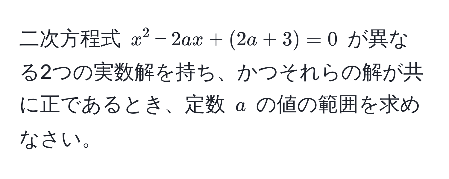 二次方程式 $x^2 - 2ax + (2a + 3) = 0$ が異なる2つの実数解を持ち、かつそれらの解が共に正であるとき、定数 $a$ の値の範囲を求めなさい。