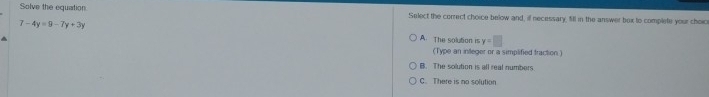 Solve the equation Select the correct choice below and, ill necessary. fill in the answer box to complete your choic
7-4y=9-7y+3y A. The solution is y=□
(Type an integer or a simplified traction )
B. The solution is all real numbers.
C. There is no solution