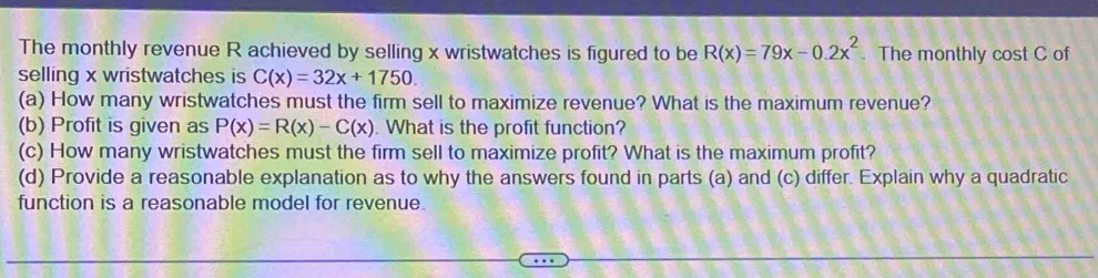 The monthly revenue R achieved by selling x wristwatches is figured to be R(x)=79x-0.2x^2. The monthly cost C of
selling x wristwatches is C(x)=32x+1750. 
(a) How many wristwatches must the firm sell to maximize revenue? What is the maximum revenue?
(b) Profit is given as P(x)=R(x)-C(x) What is the profit function?
(c) How many wristwatches must the firm sell to maximize profit? What is the maximum profit?
(d) Provide a reasonable explanation as to why the answers found in parts (a) and (c) differ. Explain why a quadratic
function is a reasonable model for revenue.