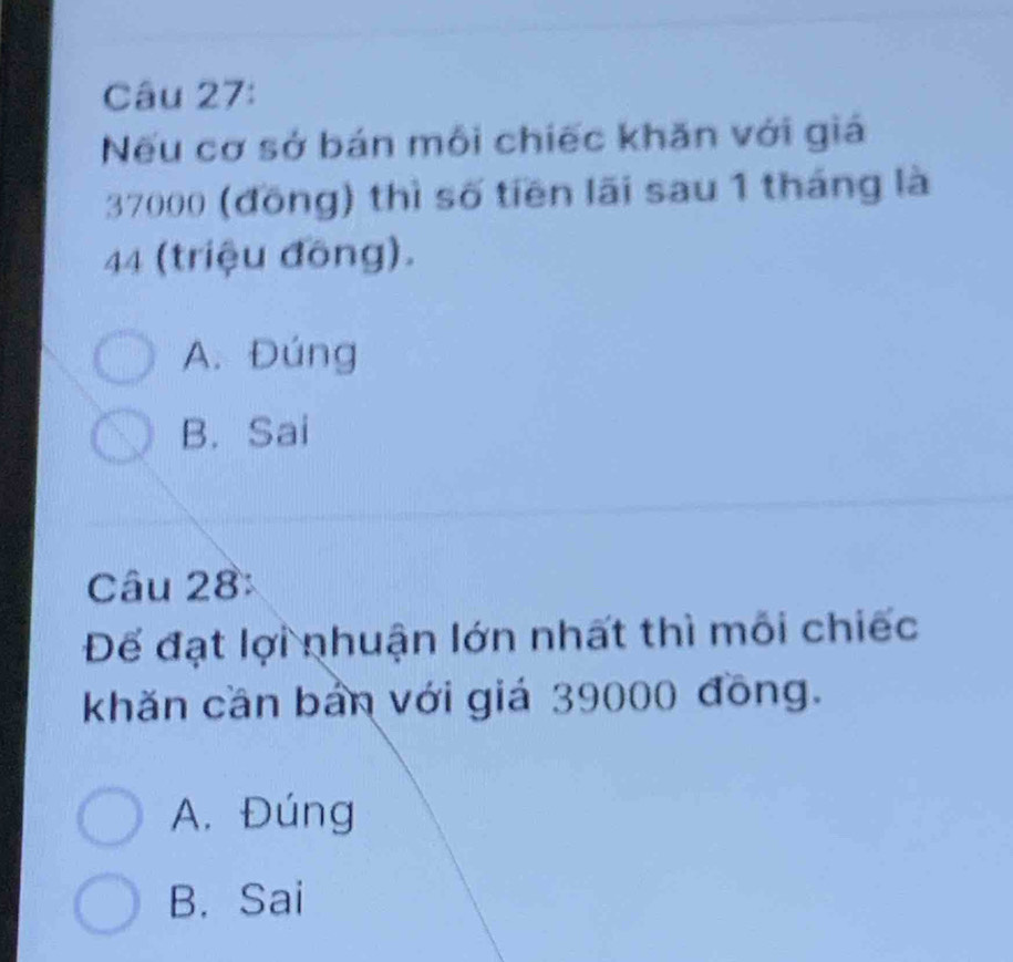 Nếu cơ sở bán môi chiếc khăn với giá
37000 (đồng) thì số tiền lãi sau 1 tháng là
44 (triệu đồng).
A. Đúng
B. Sai
Câu 28:
Để đạt lợi nhuận lớn nhất thì mỗi chiếc
khăn cần bản với giá 39000 đồng.
A. Đúng
B. Sai