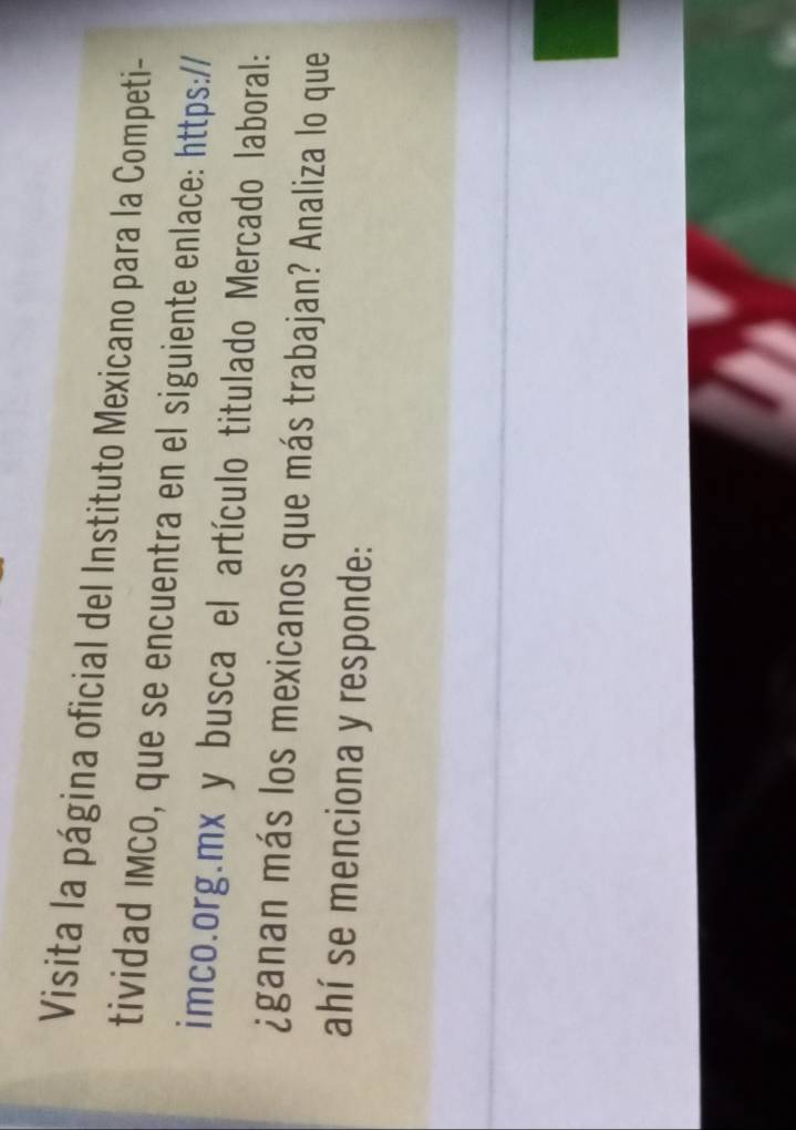 Visita la página oficial del Instituto Mexicano para la Competi- 
tividad IMCO, que se encuentra en el siguiente enlace: https:// 
imco.org.mx y busca el artículo titulado Mercado laboral: 
¿ganan más los mexicanos que más trabajan? Analiza lo que 
ahí se menciona y responde: