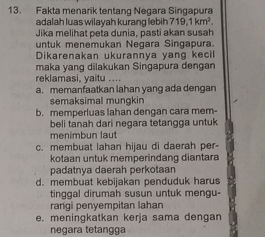 Fakta menarik tentang Negara Singapura
adalah luas wilayah kurang lebih 719, 1km^2. 
Jika melihat peta dunia, pasti akan susah
untuk menemukan Negara Singapura.
Dikarenakan ukurannya yang kecil
maka yang dilakukan Singapura dengan
reklamasi, yaitu ....
a. memanfaatkan lahan yang ada dengan
semaksimal mungkin
b. memperluas lahan dengan cara mem-
beli tanah dari negara tetangga untuk
menimbun laut
c. membuat lahan hijau di daerah per-
kotaan untuk memperindang diantara
padatnya daerah perkotaan
d. membuat kebijakan penduduk harus
tinggal dirumah susun untuk mengu-
rangi penyempitan lahan
e. meningkatkan kerja sama dengan
negara tetangga