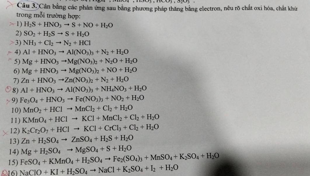 nCO_3,S_2O_3
Câu 3. Cân bằng các phản ứng sau bằng phương pháp thăng bằng electron, nêu rõ chất oxi hóa, chất khử
trong mỗi trường hợp:
1) H_2S+HNO_3to S+NO+H_2O
2) SO_2+H_2Sto S+H_2O
3) NH_3+Cl_2to N_2+HCl
4) Al+HNO_3to Al(NO_3)_3+N_2+H_2O
5) Mg+HNO_3to Mg(NO_3)_2+N_2O+H_2O
6) Mg+HNO_3to Mg(NO_3)_2+NO+H_2O
7) Zn+HNO_3to Zn(NO_3)_2+N_2+H_2O
8) Al+HNO_3to Al(NO_3)_3+NH_4NO_3+H_2O
9) Fe_3O_4+HNO_3to Fe(NO_3)_3+NO_2+H_2O
10) MnO_2+HClto MnCl_2+Cl_2+H_2O
11) KMnO_4+HClto KCl+MnCl_2+Cl_2+H_2O
12) K_2Cr_2O_7+HClto KCl+CrCl_3+Cl_2+H_2O
13) Zn+H_2SO_4to ZnSO_4+H_2S+H_2O
14) Mg+H_2SO_4to MgSO_4+S+H_2O
15) FeSO_4+KMnO_4+H_2SO_4to Fe_2(SO_4)_3+MnSO_4+K_2SO_4+H_2O
16) NaClO+KI+H_2SO_4to NaCl+K_2SO_4+I_2+H_2O