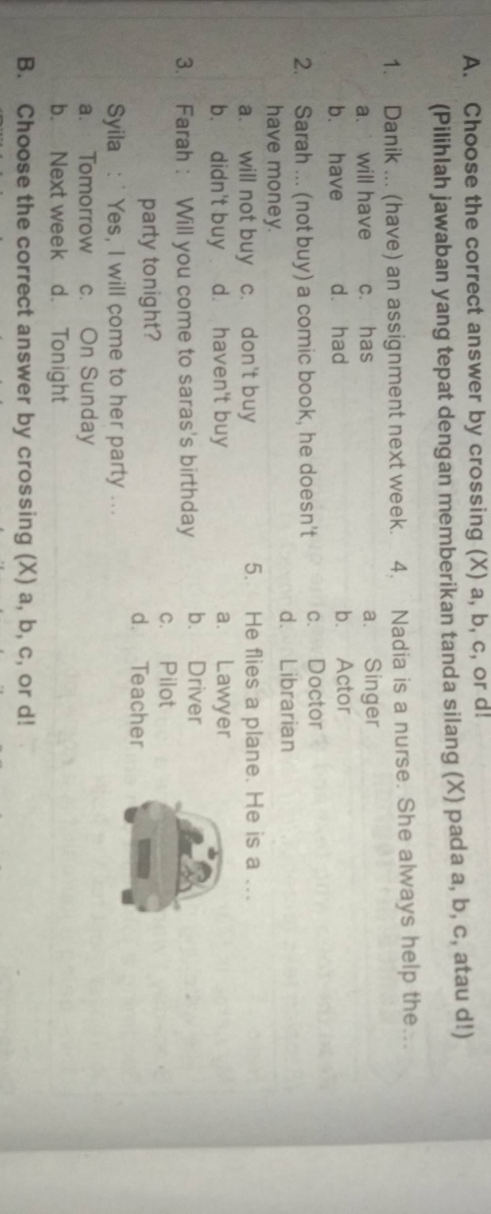 Choose the correct answer by crossing (X) a, b, c, or d!
(Pilihlah jawaban yang tepat dengan memberikan tanda silang (X) pada a, b, c, atau d!)
1. Danik ... (have) an assignment next week. 4. Nadia is a nurse. She always help the….
a. will have c. has a. Singer
b. have dà had b. Actor
2. Sarah ... (not buy) a comic book, he doesn't c. Doctor
d. Librarian
have money.
a. will not buy c. don't buy 5. He flies a plane. He is a ...
b. didn't buy d. haven't buy a. Lawyer
3. Farah: Will you come to saras's birthday
b. Driver
c. Pilot
party tonight?
d. Teacher
Syila : ' Yes, I will come to her party ...
a. Tomorrow c. On Sunday
b.Next week d. Tonight
B. Choose the correct answer by crossing (X) a, b, c, or d!