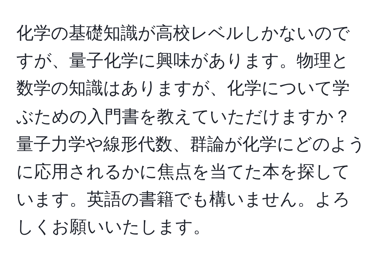 化学の基礎知識が高校レベルしかないのですが、量子化学に興味があります。物理と数学の知識はありますが、化学について学ぶための入門書を教えていただけますか？量子力学や線形代数、群論が化学にどのように応用されるかに焦点を当てた本を探しています。英語の書籍でも構いません。よろしくお願いいたします。