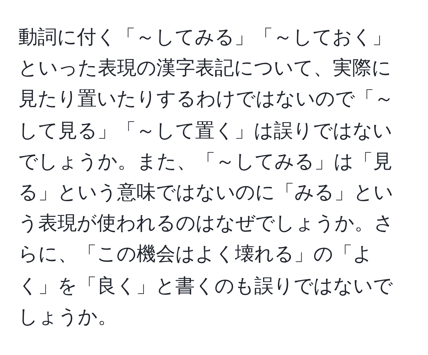 動詞に付く「～してみる」「～しておく」といった表現の漢字表記について、実際に見たり置いたりするわけではないので「～して見る」「～して置く」は誤りではないでしょうか。また、「～してみる」は「見る」という意味ではないのに「みる」という表現が使われるのはなぜでしょうか。さらに、「この機会はよく壊れる」の「よく」を「良く」と書くのも誤りではないでしょうか。