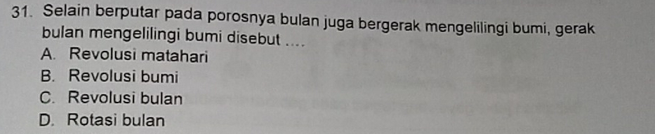 Selain berputar pada porosnya bulan juga bergerak mengelilingi bumi, gerak
bulan mengelilingi bumi disebut ....
A. Revolusi matahari
B. Revolusi bumi
C. Revolusi bulan
D. Rotasi bulan