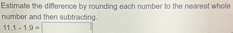 Estimate the difference by rounding each number to the nearest whole 
number and then subtracting.
11.1-1.9=□