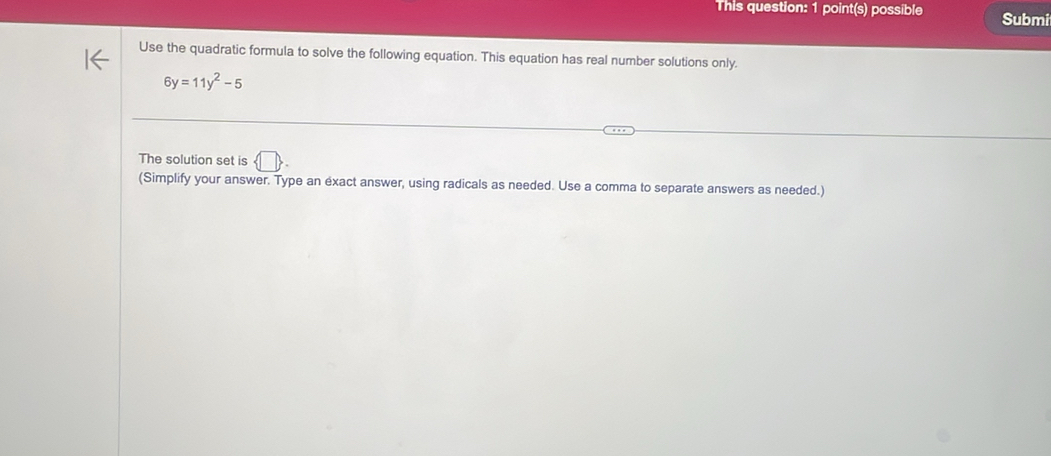 This question: 1 point(s) possible Submi 
Use the quadratic formula to solve the following equation. This equation has real number solutions only.
6y=11y^2-5
The solution set is / 
(Simplify your answer. Type an exact answer, using radicals as needed. Use a comma to separate answers as needed.)