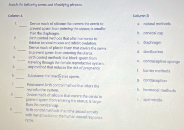 Match the following terms and identifying phrases
Column A Column B
_
1. Device made of silicone that covers the cervix to a. natural methods
prevent sperm from entering the uterus; is smaller
than the diaphragm. b. cervical cap
_
2. Birth control methods that alter hormones to
thicken cervical mucus and inhibit ovulation. c. diaphragm
3._ Device made of plastic foam that covers the cervix d. sterilization
to prevent sperm from entering the uterus.
4. _Birth control methods that block sperm from e. contraceptive sponge
traveling through the female reproductive system.
5._ Any method that reduces the risk of pregnancy. f. barrier methods
6._ Substance that inactivates sperm.
g. contraception
7._ Permanent birth control method that alters the h. hormonal methods
reproductive system.
8. _Device made of silicone that covers the cervix to i. spermicide
prevent sperm from entering the uterus; is larger
than the cervical cap.
9._ Birth control methods that time sexual activity
with menstruation or the human sexual response
cycle.