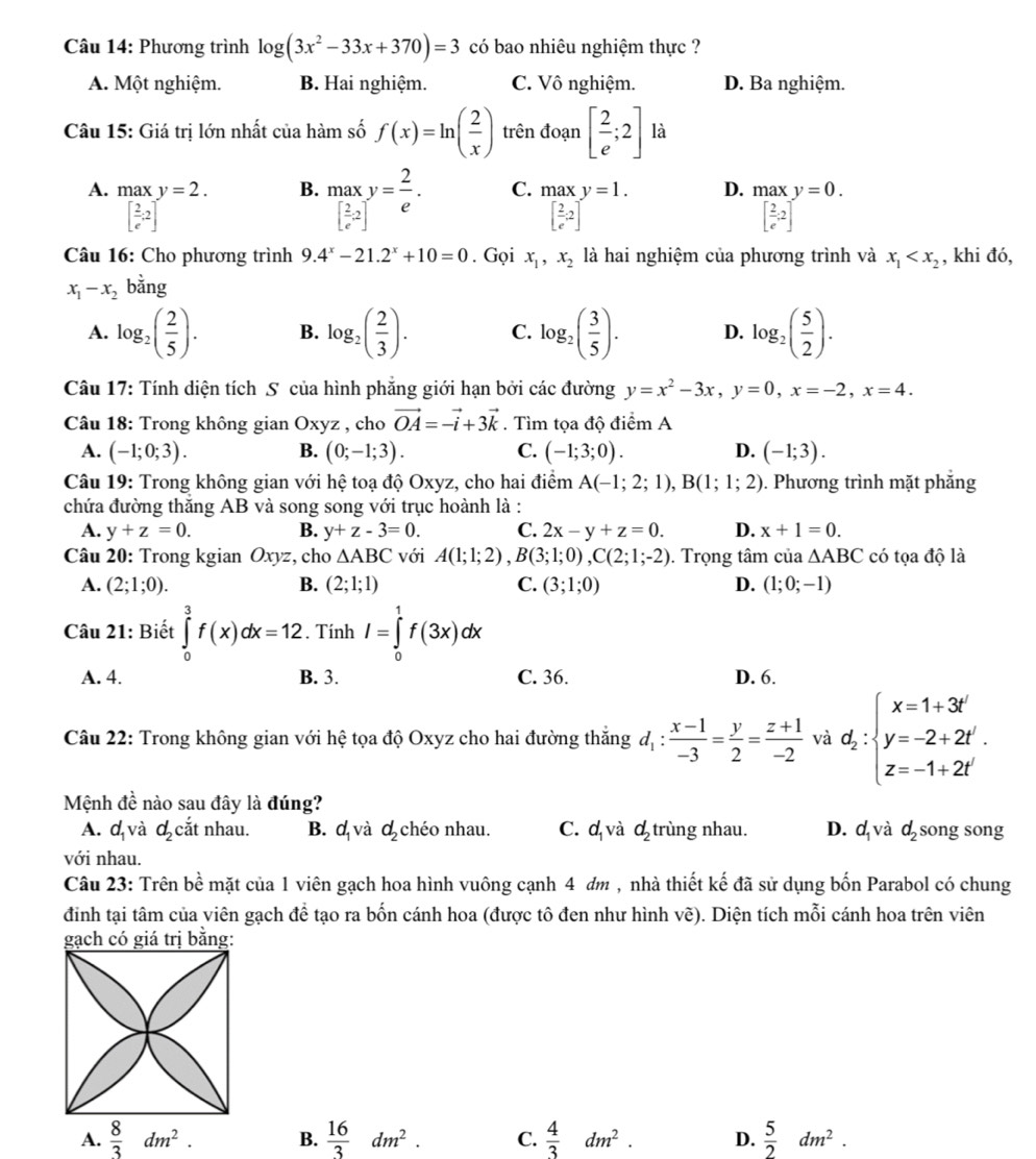 Phương trình log (3x^2-33x+370)=3 có bao nhiêu nghiệm thực ?
A. Một nghiệm. B. Hai nghiệm. C. Vô nghiệm. D. Ba nghiệm.
Câu 15: Giá trị lớn nhất của hàm số f(x)=ln ( 2/x ) trên đoạn [ 2/e ;2] là
A. maxy=2. B. .beginarrayr max_[frac 2)[ 2/e 2]y= 2/e . C. maxy=1. D. .beginarrayr maxy=0. [ 2/e .2]endarray.
[ 2/e ;2]^circ 
[ 2/e ,2]
Câu 16: Cho phương trình 9.4^x-21.2^x+10=0. Gọi x_1,x_2 là hai nghiệm của phương trình và x_1 , khi đó,
x_1-x_2bing
A. log _2( 2/5 ). B. log _2( 2/3 ). C. log _2( 3/5 ). D. log _2( 5/2 ).
Câu 17: Tính diện tích S của hình phẳng giới hạn bởi các đường y=x^2-3x,y=0,x=-2,x=4.
Câu 18: Trong không gian Oxyz , cho vector OA=-vector i+3vector k. Tìm tọa độ điểm A
A. (-1;0;3). B. (0;-1;3). C. (-1;3;0). D. (-1;3).
Câu 19: Trong không gian với hệ toạ độ Oxyz, cho hai điểm A(-1;2;1),B(1;1;2). Phương trình mặt phẳng
chứa đường thăng AB và song song với trục hoành là :
A. y+z=0. B. y+z-3=0. C. 2x-y+z=0. D. x+1=0.
Câu 20: Trong kgian Oxyz, cho △ ABC với A(1;1;2),B(3;1;0),C(2;1;-2). Trọng tâm của △ ABC có tọa độ là
A. (2;1;0). B. (2;1;1) C. (3;1;0) D. (1;0;-1)
Câu 21: Biết ∈tlimits _0^(3f(x)dx=12. Tính I=∈tlimits _0^1f(3x)dx
A. 4. B. 3. C. 36. D. 6.
Câu 22: Trong không gian với hệ tọa độ Oxyz cho hai đường thắng d_1): (x-1)/-3 = y/2 = (z+1)/-2  và d_z:beginarrayl x=1+3t' y=-2+2t'. z=-1+2t'endarray.
Mệnh dhat e nào sau đây là đúng?
A. d_1 và d_2 cắt nhau. B. d_1 và d_2 chéo nhau. C. d_1 và d_2 trùng nhau. D. d_1 và d_2 song song
với nhau.
Câu 23: Trên bề mặt của 1 viên gạch hoa hình vuông cạnh 4 đm , nhà thiết kế đã sử dụng bốn Parabol có chung
đinh tại tâm của viên gạch để tạo ra bốn cánh hoa (được tô đen như hình vẽ). Diện tích mỗi cánh hoa trên viên
A.  8/3 dm^2. B.  16/3 dm^2. C.  4/3 dm^2. D.  5/2 dm^2.