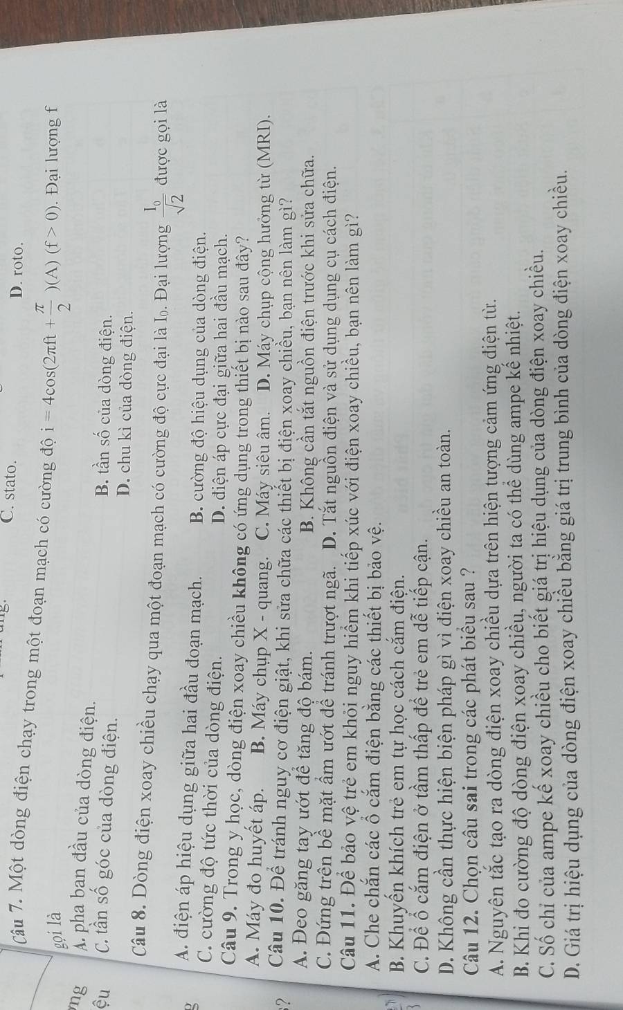 5 C. stato.
D. roto.
Câu 7. Một dòng điện chạy trong một đoạn mạch có cường độ i=4cos (2π ft+ π /2 )(A)(f>0)
gọi là. Đại lượng f
ng A. pha ban đầu của dòng điện.
ệu C. tần số góc của dòng điện.
B. tần số của dòng điện.
D. chu kì của dòng điện.
Câu 8. Dòng điện xoay chiều chạy qua một đoạn mạch có cường độ cực đại là Iọ. Đại lượng frac I_0sqrt(2) được gọi là
A. điện áp hiệu dụng giữa hai đầu đoạn mạch. B. cường độ hiệu dụng của dòng điện.
C. cường độ tức thời của dòng điện.
D. điện áp cực đại giữa hai đầu mạch.
Câu 9. Trong y học, dòng điện xoay chiều không có ứng dụng trong thiết bị nào sau đây?
A. Máy đo huyết áp. B. Máy chụp X - quang. C. Máy siêu âm. D. Máy chụp cộng hưởng từ (MRI).
? Câu 10. Để tránh nguy cơ điện giật, khi sửa chữa các thiết bị điện xoay chiều, bạn nên làm gì?
A. Đeo găng tay ướt để tăng độ bám. B. Không cần tắt nguồn điện trước khi sửa chữa.
C. Đứng trên bề mặt ẩm ướt để tránh trượt ngã. D. Tắt nguồn điện và sử dụng dụng cụ cách điện.
Câu 11. Để bảo vệ trẻ em khỏi nguy hiểm khi tiếp xúc với điện xoay chiều, bạn nên làm gì?
A. Che chắn các ổ cắm điện bằng các thiết bị bảo vệ.
B. Khuyến khích trẻ em tự học cách cắm điện.
C. Để ổ cắm điện ở tầm thấp để trẻ em dễ tiếp cận.
D. Không cần thực hiện biện pháp gì vì điện xoay chiều an toàn.
Câu 12. Chọn câu sai trong các phát biểu sau ?
A. Nguyên tắc tạo ra dòng điện xoay chiều dựa trên hiện tượng cảm ứng điện từ.
B. Khi đo cường độ dòng điện xoay chiều, người ta có thể dùng ampe kế nhiệt.
C. Số chỉ của ampe kế xoay chiều cho biết giá trị hiệu dụng của dòng điện xoay chiều.
D. Giá trị hiệu dụng của dòng điện xoay chiều bằng giá trị trung bình của dòng điện xoay chiều.