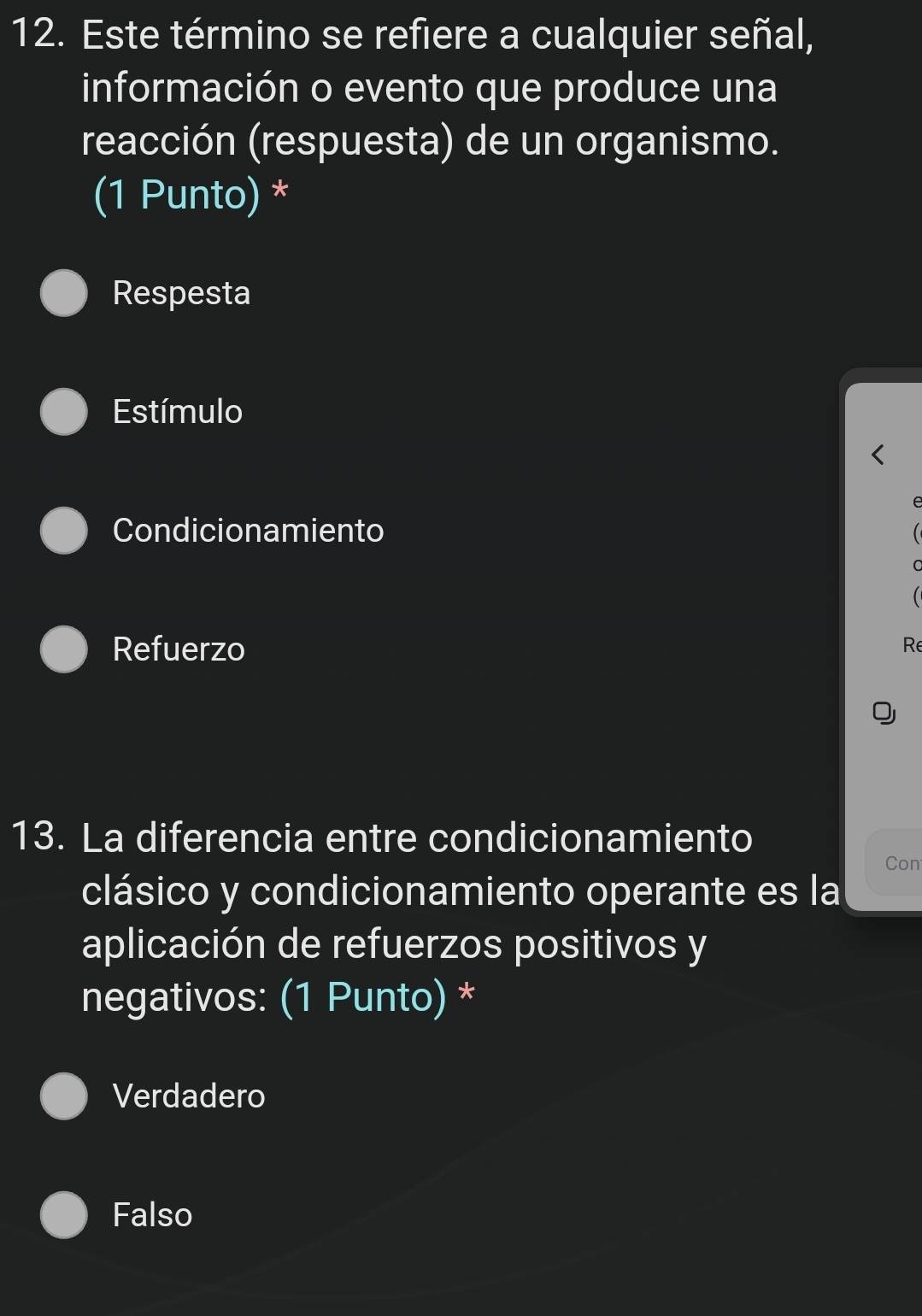 Este término se refiere a cualquier señal,
información o evento que produce una
reacción (respuesta) de un organismo.
(1 Punto) *
Respesta
Estímulo
Condicionamiento
Refuerzo Re
13. La diferencia entre condicionamiento
Con
clásico y condicionamiento operante es la
aplicación de refuerzos positivos y
negativos: (1 Punto) *
Verdadero
Falso