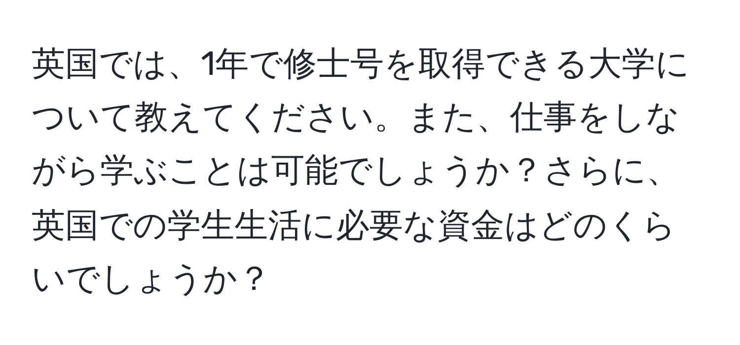 英国では、1年で修士号を取得できる大学について教えてください。また、仕事をしながら学ぶことは可能でしょうか？さらに、英国での学生生活に必要な資金はどのくらいでしょうか？