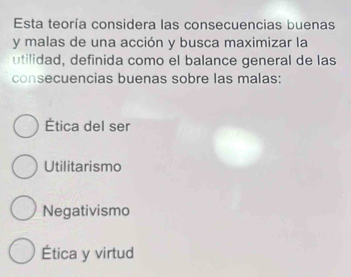 Esta teoría considera las consecuencias buenas
y malas de una acción y busca maximizar la
utilidad, definida como el balance general de las
consecuencias buenas sobre las malas:
Ética del ser
Utilitarismo
Negativismo
Ética y virtud