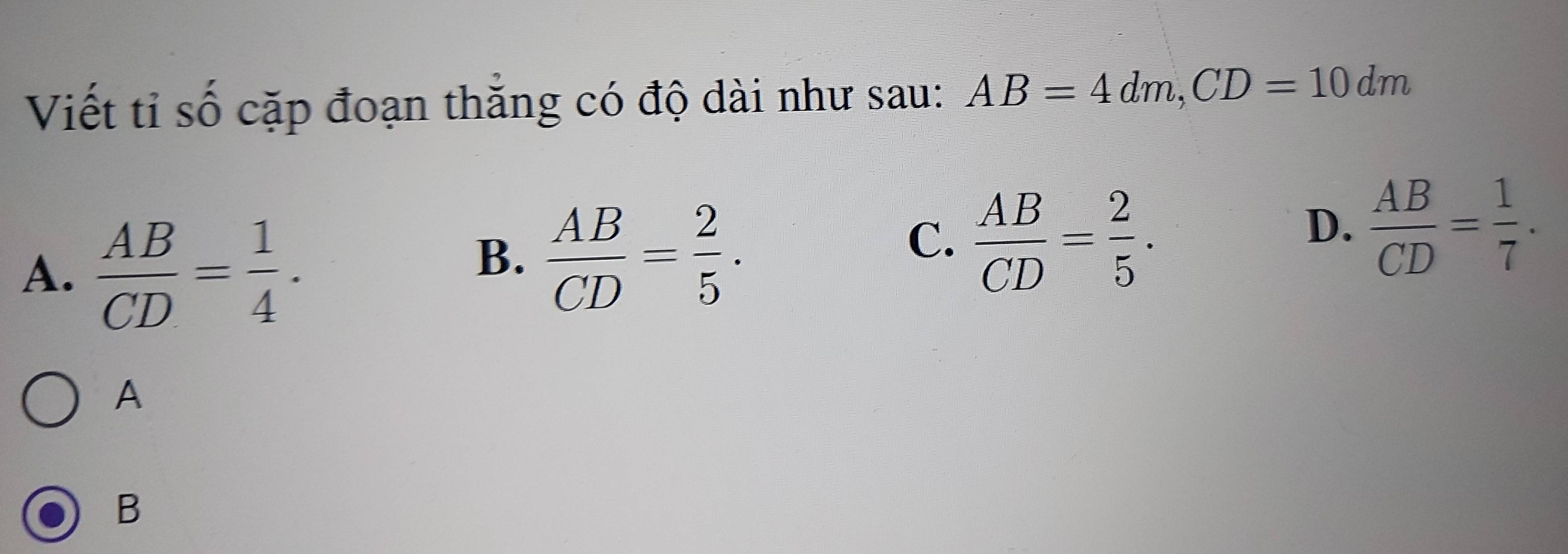 Viết tỉ số cặp đoạn thăng có độ dài như sau: AB=4dm, CD=10dm
A.  AB/CD = 1/4 .
B.  AB/CD = 2/5 .
C.  AB/CD = 2/5 .
D.  AB/CD = 1/7 . 
A
B