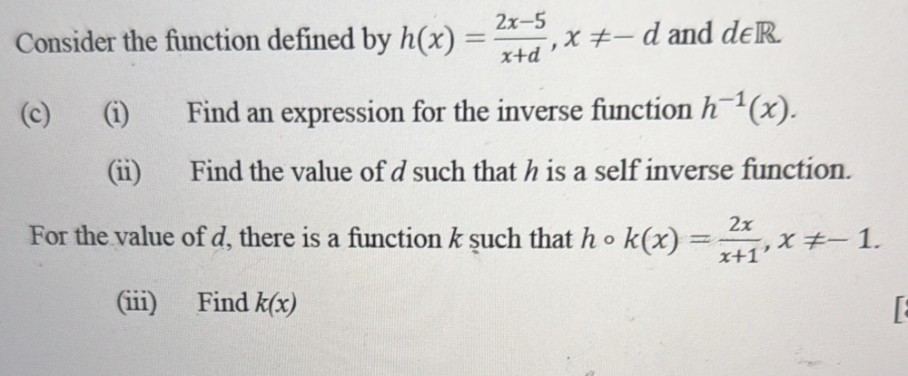 Consider the function defined by h(x)= (2x-5)/x+d , x!= -d and d∈ R
(c) (i) Find an expression for the inverse function h^(-1)(x). 
(ii) Find the value of d such that h is a self inverse function. 
For the value of d, there is a function k such that h 。 k(x)= 2x/x+1 , x!= -1. 
^ 
(iii) Find k(x)
r