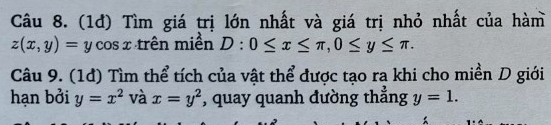 (1đ) Tìm giá trị lớn nhất và giá trị nhỏ nhất của hàm
z(x,y)=y CC sx trên miền D:0≤ x≤ π , 0≤ y≤ π. 
Câu 9. (1đ) Tìm thể tích của vật thể được tạo ra khi cho miền D giới 
hạn bởi y=x^2 và x=y^2 , quay quanh đường thẳng y=1.