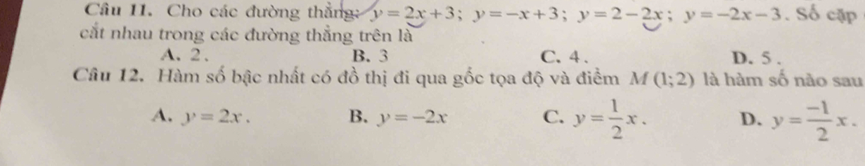 Cho các đường thẳng: y=2x+3; y=-x+3; y=2-2x; y=-2x-3. Số cặp
cắt nhau trong các đường thẳng trên là
A. 2. B. 3 C. 4. D. 5.
Câu 12. Hàm số bậc nhất có đồ thị đi qua gốc tọa độ và điểm M(1;2) là hàm số nào sau
A. y=2x. B. y=-2x C. y= 1/2 x. D. y= (-1)/2 x.