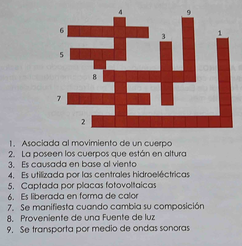 Asociada al movimiento de un cuerpo 
2. La poseen los cuerpos que están en altura 
3. Es causada en base al viento 
4. Es utilizada por las centrales hidroeléctricas 
5. Captada por placas fotovoltaicas 
6. Es liberada en forma de calor 
7. Se manifiesta cuando cambia su composición 
8. Proveniente de una Fuente de luz 
9. Se transporta por medio de ondas sonoras