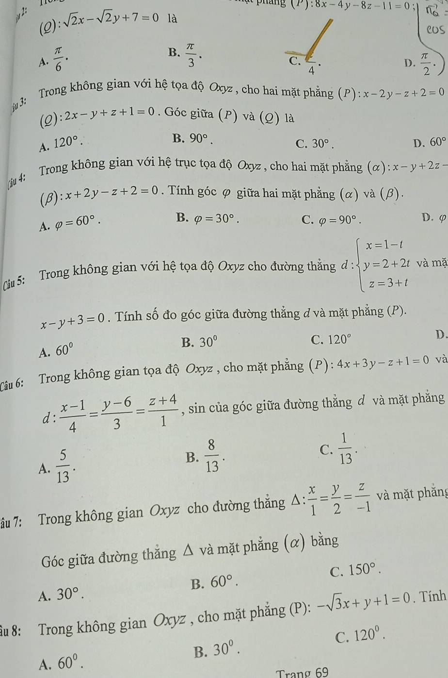 2:
(P):8x-4y-8z-11=0;
(2): sqrt(2)x-sqrt(2)y+7=0 là
B.
A.  π /6 .  π /3 .
C.
4
D.  π /2 .
3: Trong không gian với hệ tọa độ Oxyz , cho hai mặt phẳng (P): x-2y-z+2=0
(2): 2x-y+z+1=0. Góc giữa (P) và (Q) là
B. 90°.
A. 120°. C. 30°. D. 60°
4: Trong không gian với hệ trục tọa độ Oxyz , cho hai mặt phẳng (α) x-y+2z
(β): x+2y-z+2=0. Tính góc φ giữa hai mặt phẳng (α) và (β).
A. varphi =60°.
B. varphi =30°. C. varphi =90°. D. φ
(Câu 5:  Trong không gian với hệ tọa độ Oxyz cho đường thẳng d:beginarrayl x=1-t y=2+2t z=3+tendarray. và mặ
x-y+3=0. Tính số đo góc giữa đường thẳng d và mặt phẳng (P).
A. 60°
B. 30° C. 120°
D.
Câu 6: Trong không gian tọa độ Oxyz , cho mặt phẳng (P): 4x+3y-z+1=0 và
d:  (x-1)/4 = (y-6)/3 = (z+4)/1  , sin của góc giữa đường thắng d và mặt phẳng
A.  5/13 .
B.  8/13 .
C.  1/13 .
7âu 7: Trong không gian Oxyz cho đường thẳng Δ:  x/1 = y/2 = z/-1  và mặt phăng
Góc giữa đường thắng △ v à mặt phẳng (α) bằng
B. 60°. C. 150°.
A. 30°.
âu 8: Trong không gian Oxyz , cho mặt phẳng (P): -sqrt(3)x+y+1=0. Tính
C. 120^0.
B. 30^0.
A. 60°.
Trang 69