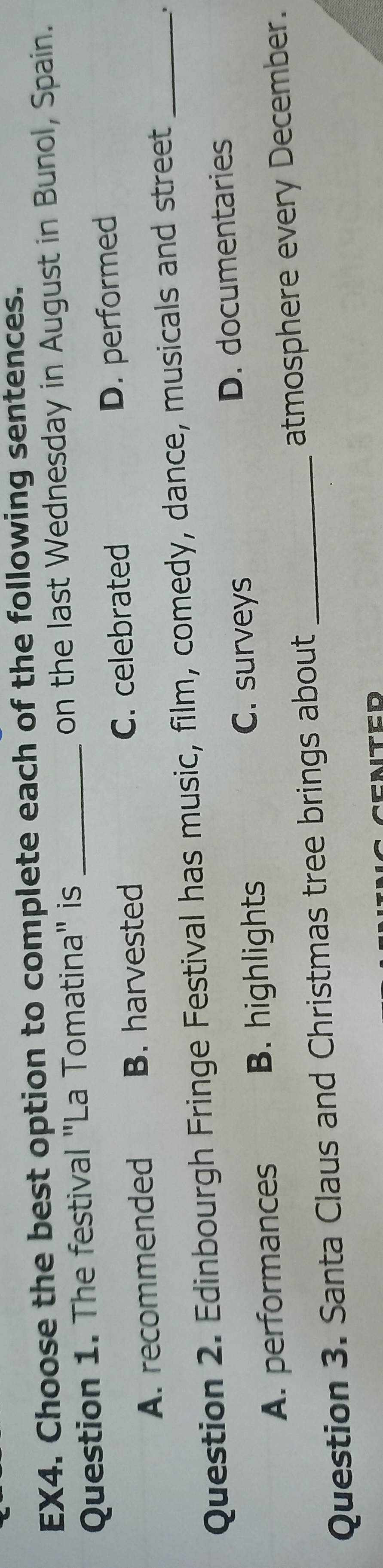EX4. Choose the best option to complete each of the following sentences.
Question 1. The festival "La Tomatina" is _on the last Wednesday in August in Bunol, Spain.
A. recommended B. harvested C. celebrated D. performed
Question 2. Edinbourgh Fringe Festival has music, film, comedy, dance, musicals and street_
C. surveys D. documentaries
A. performances B. highlights
Question 3. Santa Claus and Christmas tree brings about _atmosphere every December.
CATED