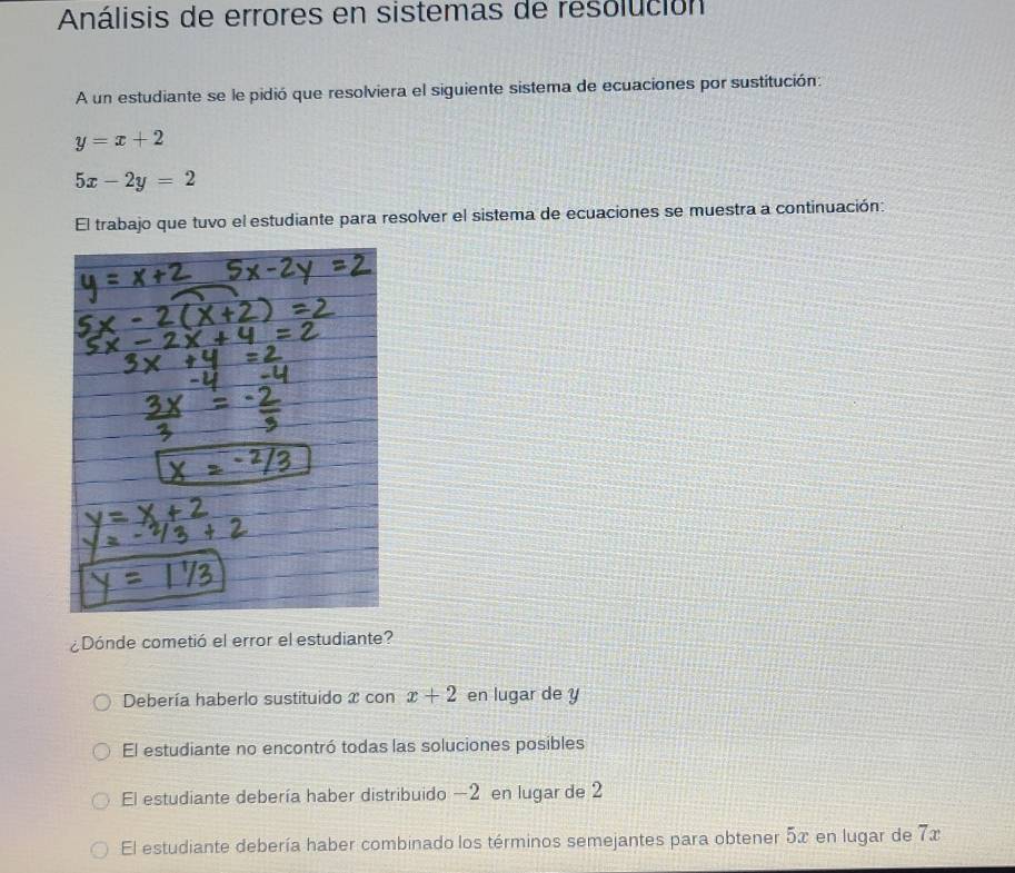 Análisis de errores en sistemas de resolución
A un estudiante se le pidió que resolviera el siguiente sistema de ecuaciones por sustitución:
y=x+2
5x-2y=2
El trabajo que tuvo el estudiante para resolver el sistema de ecuaciones se muestra a continuación:
¿Dónde cometió el error el estudiante?
Debería haberlo sustituido x con x+2 en lugar de y
El estudiante no encontró todas las soluciones posibles
El estudiante debería haber distribuido — 2 en lugar de 2
El estudiante debería haber combinado los términos semejantes para obtener 5x en lugar de 7x