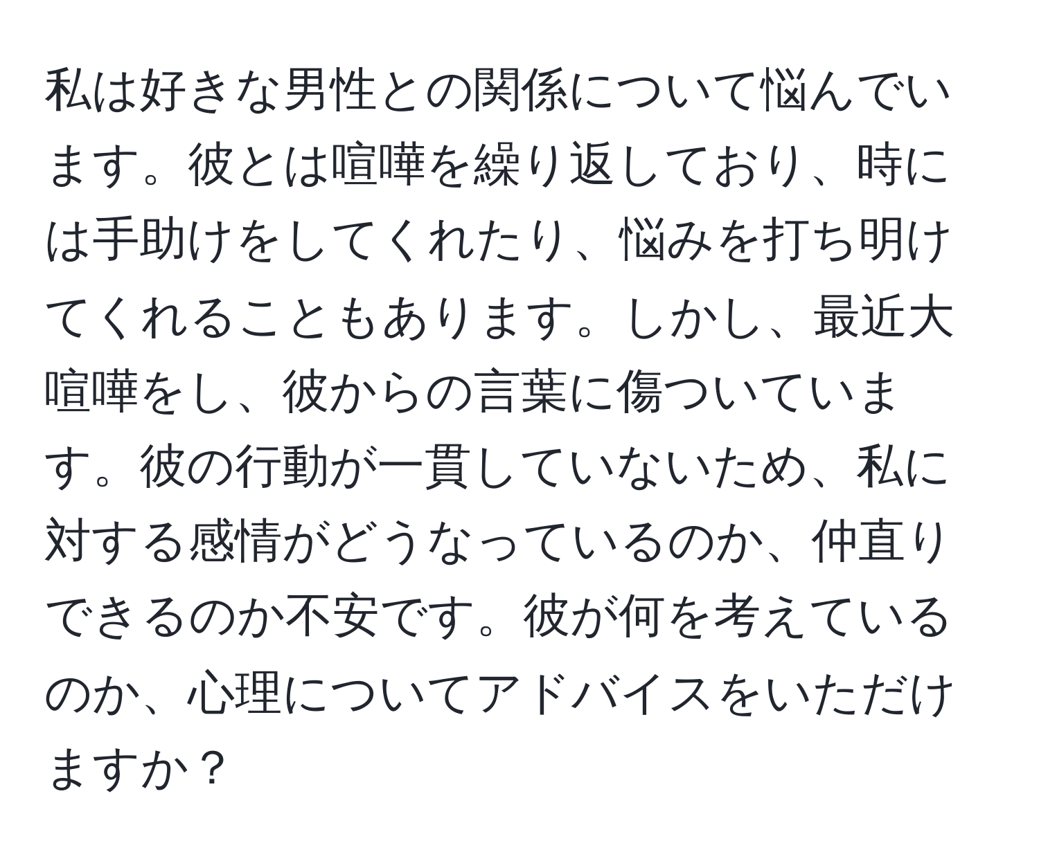 私は好きな男性との関係について悩んでいます。彼とは喧嘩を繰り返しており、時には手助けをしてくれたり、悩みを打ち明けてくれることもあります。しかし、最近大喧嘩をし、彼からの言葉に傷ついています。彼の行動が一貫していないため、私に対する感情がどうなっているのか、仲直りできるのか不安です。彼が何を考えているのか、心理についてアドバイスをいただけますか？