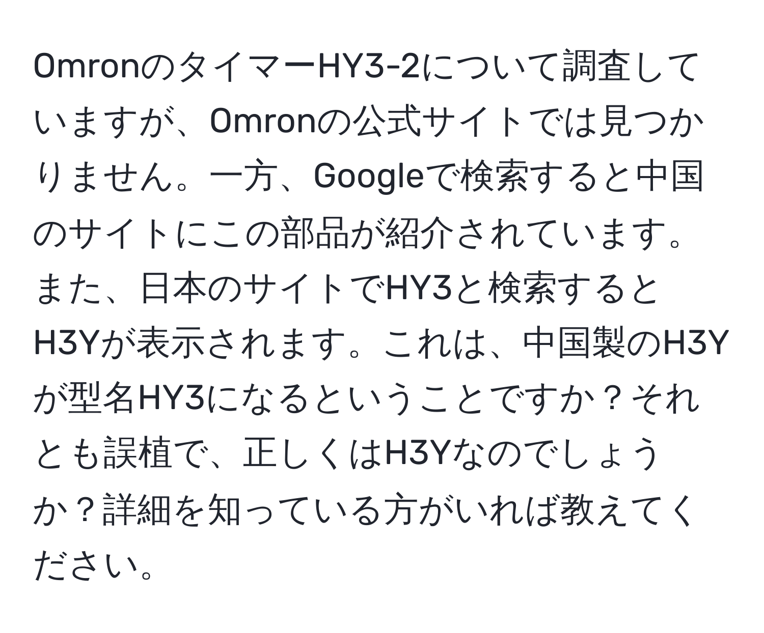 OmronのタイマーHY3-2について調査していますが、Omronの公式サイトでは見つかりません。一方、Googleで検索すると中国のサイトにこの部品が紹介されています。また、日本のサイトでHY3と検索するとH3Yが表示されます。これは、中国製のH3Yが型名HY3になるということですか？それとも誤植で、正しくはH3Yなのでしょうか？詳細を知っている方がいれば教えてください。