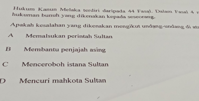 Hukum Kanun Melaka terdiri daripada 44 Fasąl. Dalam Fasal 4 n
hukuman bunuh yang dikenakan kepada seseorang.
Apakah kesalahan yang dikenakan mengikut undạng-undang di ata
A Memalsukan perintah Sultan
B Membantu penjajah asing
C Menceroboh istana Sultan
D Mencuri mahkota Sultan