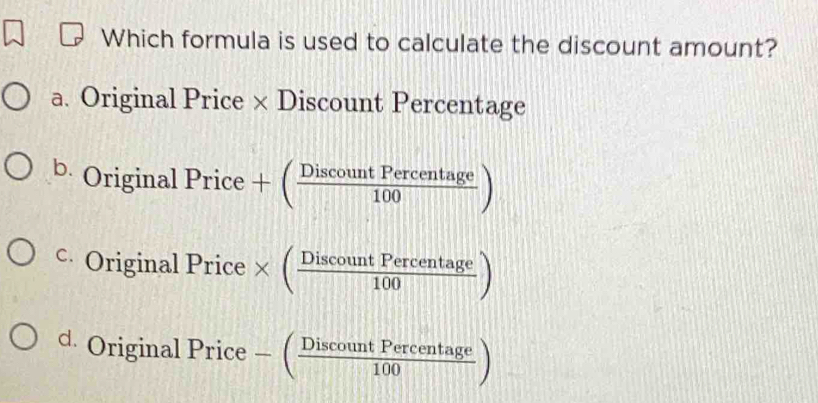 Which formula is used to calculate the discount amount?
a. Original Price × Discount Percentage
b. Origina 1Price+( DiscountPercentage/100 )
c Original Price* ( DiscountPercentage/100 )
d. Origina 1Price-( DiscountPercentage/100 )