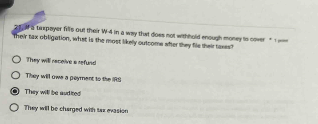 If a taxpayer fills out their W-4 in a way that does not withhold enough money to cover “ 1 poe
their tax obligation, what is the most likely outcome after they file their taxes?
They will receive a refund
They will owe a payment to the IRS
They will be audited
They will be charged with tax evasion