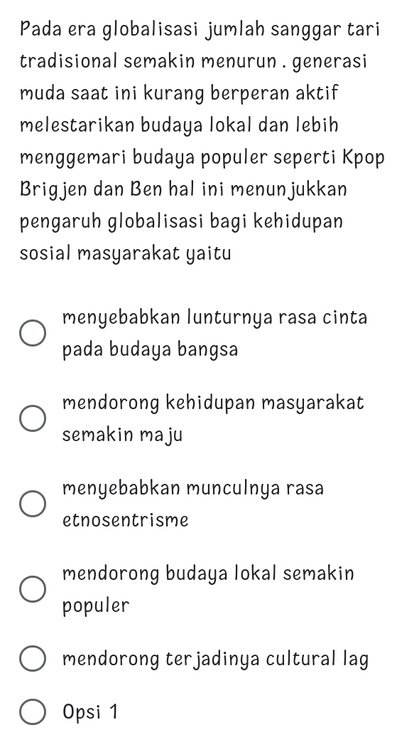 Pada era globalisasi jumlah sanggar tari
tradisional semakin menurun . generasi
muda saat ini kurang berperan aktif
melestarikan budaya lokal dan lebih
menggemari budaya populer seperti Kpop
Brigjen dan Ben hal ini menunjukkan
pengaruh globalisasi bagi kehidupan
sosial masyarakat yaitu
menyebabkan lunturnya rasa cinta
pada budaya bangsa
mendorong kehidupan masyarakat
semakin maju
menyebabkan munculnya rasa
etnosentrisme
mendorong budaya lokal semakin
populer
mendorong terjadinya cultural lag
Opsi 1