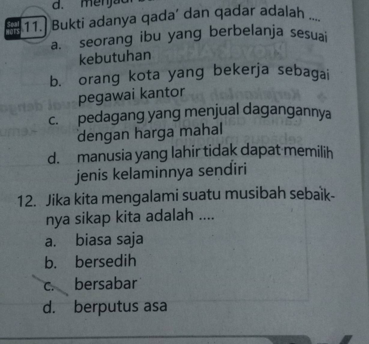 d. menjac
HOTS 11.] Bukti adanya qada’ dan qadar adalah ....
Soal
a. seorang ibu yang berbelanja sesuai
kebutuhan
b. orang kota yang bekerja sebagai
pegawai kantor
c. pedagang yang menjual dagangannya
dengan harga mahal
d. manusia yang lahir tidak dapat memilih
jenis kelaminnya sendiri
12. Jika kita mengalami suatu musibah sebaik-
nya sikap kita adalah ....
a. biasa saja
b. bersedih
c. bersabar
d. berputus asa