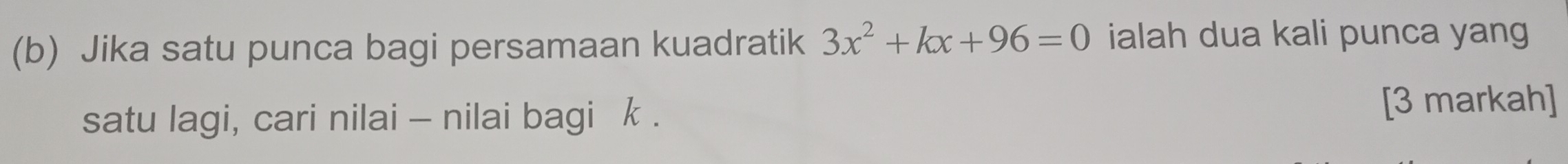 Jika satu punca bagi persamaan kuadratik 3x^2+kx+96=0 ialah dua kali punca yang 
satu lagi, cari nilai - nilai bagi k. 
[3 markah]