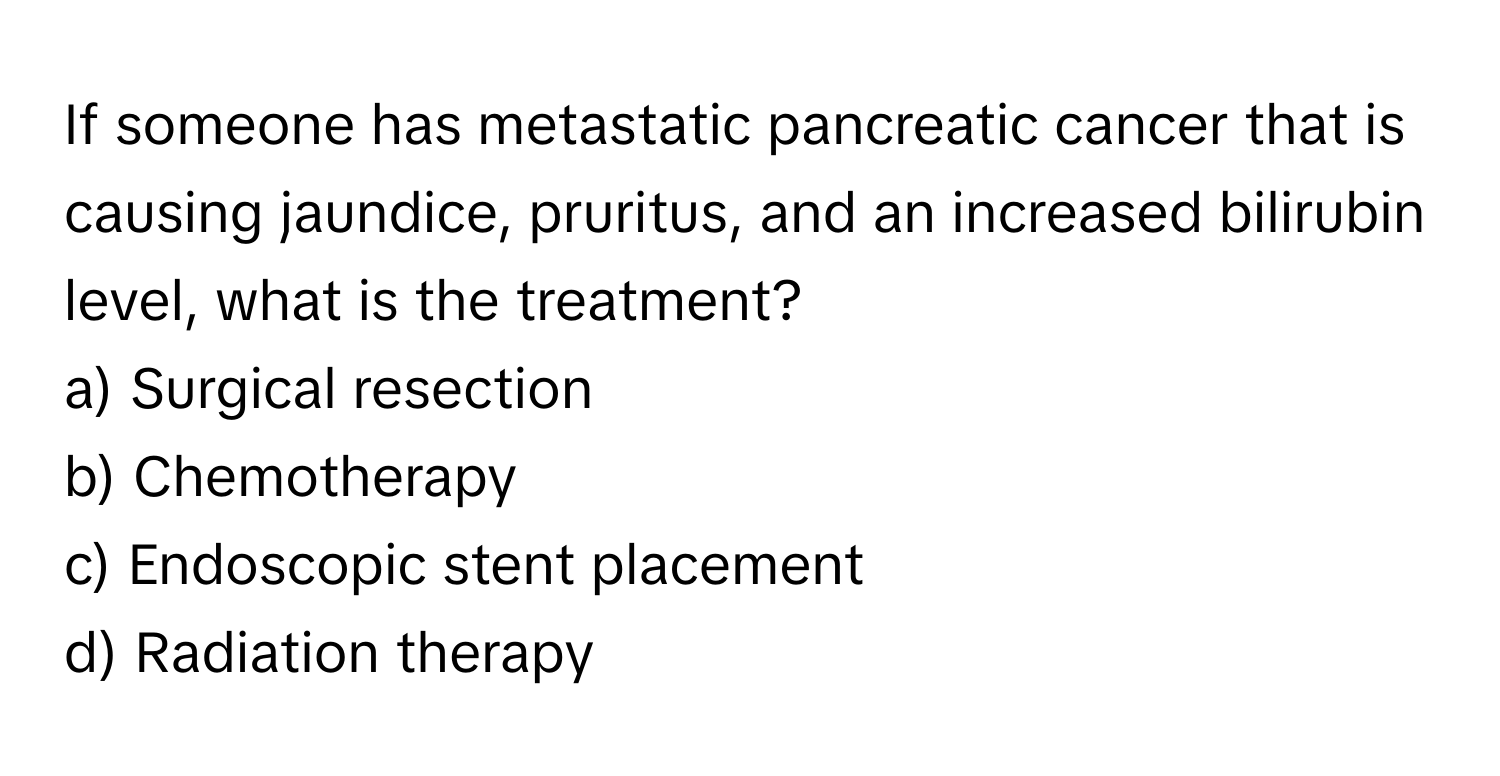 If someone has metastatic pancreatic cancer that is causing jaundice, pruritus, and an increased bilirubin level, what is the treatment?

a) Surgical resection 
b) Chemotherapy 
c) Endoscopic stent placement 
d) Radiation therapy