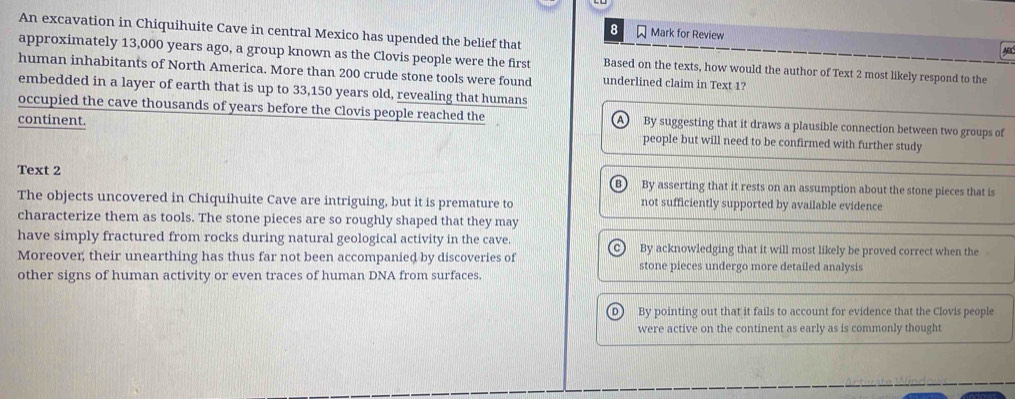 An excavation in Chiquihuite Cave in central Mexico has upended the belief that
8 Mark for Review 
approximately 13,000 years ago, a group known as the Clovis people were the first Based on the texts, how would the author of Text 2 most likely respond to the
human inhabitants of North America. More than 200 crude stone tools were found underlined claim in Text 1?
embedded in a layer of earth that is up to 33,150 years old, revealing that humans
occupied the cave thousands of years before the Clovis people reached the By suggesting that it draws a plausible connection between two groups of
continent. people but will need to be confirmed with further study
Text 2
By asserting that it rests on an assumption about the stone pieces that is
The objects uncovered in Chiquihuite Cave are intriguing, but it is premature to not sufficiently supported by available evidence
characterize them as tools. The stone pieces are so roughly shaped that they may
have simply fractured from rocks during natural geological activity in the cave. By acknowledging that it will most likely be proved correct when the
Moreover; their unearthing has thus far not been accompanied by discoveries of stone pieces undergo more detailed analysis
other signs of human activity or even traces of human DNA from surfaces.
By pointing out that it fails to account for evidence that the Clovis people
were active on the continent as early as is commonly thought