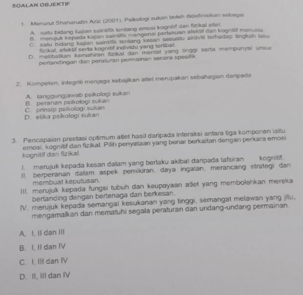 SOALAN OBJEKTIF
1. Menurut Shaharudin Aziz (2001), Psikologi sukan boleh didefinisikan sebagai
A. satu bidang kajian saintifik tentang emosi kognitif dan fizikal atlet.
B. merujuk kepada kajian saintifik mengenai perlakuan afektif dan kognitif manusia
C. satu bidang kajian saintifik tentang kesan sesuatu aktiviti terhadep tingkah laku
fizikal, afektif serta kognitif individu yang terlibat.
D. melibatkan kemahiran fizikal dan mental yang tinggi serta mempunyai unsur
pertandingan dan peraturan permainan secara spesifik.
2. Kompeten, integriti menjaga kebajikan atlet merupakan sebahagian daripada
A. tanggungjawab psikologi sukan
B. peranan psikologi sukan
C. prinsip psikologi sukan
D. etika psikologi sukan
3. Pencapaian prestasi optimum atlet hasil daripada interaksi antara tiga komponen iaitu
emosi, kognitif dan fizikal. Pilih penyataan yang benar berkaitan dengan perkara emosi
kognitif dan fizikal.
I. merujuk kepada kesan dalam yang berlaku akibat daripada tafsiran kognitif.
II. berperanan dalam aspek pernikiran, daya ingatan, merancang strategi dan
membuat keputusan.
III. merujuk kepada fungsi tubuh dan keupayaan atlet yang membolehkan mereka
berlanding dengan bertenaga dan berkesan.
IV. merujuk kepada semangal kesukanan yang tinggi, semangat melawan yang jitu,
mengamalkan dan mematuhi segala peraturan dan undang-undang permainan.
A. I. II dan III
B. I, II dan IV
C. I. III dan IV
D. II, III dan IV