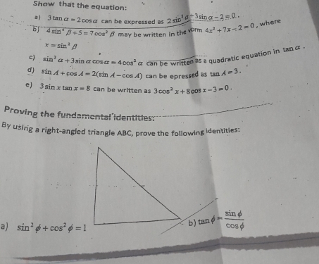 Show that the equation: 
a ) 3tan alpha =2cos alpha can be expressed as 2sin^2alpha +3sin alpha -2=0.. 
b 4sin^4beta +5=7cos^2beta may be written in the vorm 4x^2+7x-2=0 , where
x=sin^2beta
c) sin^2alpha +3sin alpha cos alpha =4cos^2 α can be written as a quadratic equation in tanα. 
d) sin A+cos A=2(sin A-cos A) can be epressed as tan A=3. 
e) 3sin xtan x=8can be written as 3cos^2x+8cos x-3=0. 
Proving the fundamental'identities: 
By using a right-angled triangle ABC, prove the following identities: 
a) sin^2phi +cos^2phi =1
b) tan phi = sin phi /cos phi  